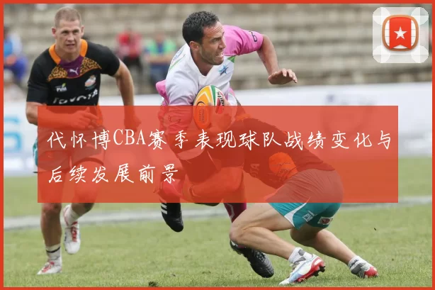 代怀博CBA赛季表现球队战绩变化与后续发展前景