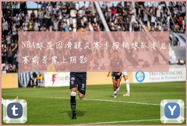 NBA球星因滑膜炎赛季报销球队季后赛前景蒙上阴影