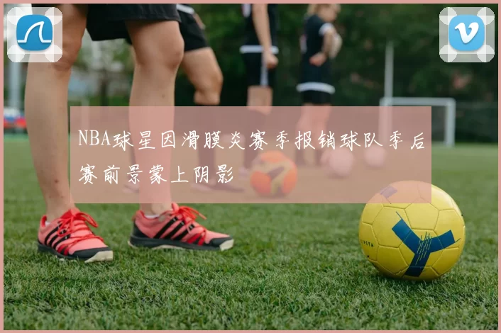 NBA球星因滑膜炎赛季报销球队季后赛前景蒙上阴影