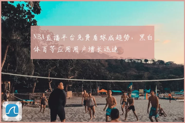 NBA直播平台免费看球成趋势,黑白体育等应用用户增长迅速
