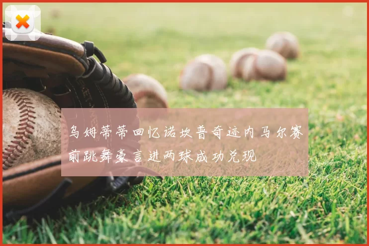 乌姆蒂蒂回忆诺坎普奇迹内马尔赛前跳舞豪言进两球成功兑现