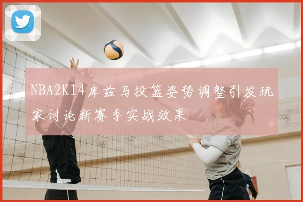 NBA2K14库兹马投篮姿势调整引发玩家讨论新赛季实战效果