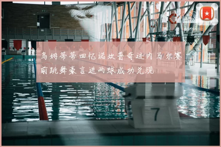 乌姆蒂蒂回忆诺坎普奇迹内马尔赛前跳舞豪言进两球成功兑现