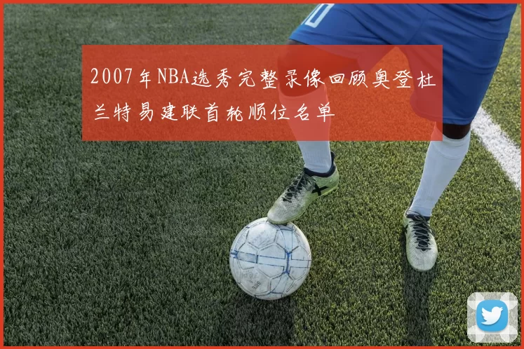 2007年NBA选秀完整录像回顾奥登杜兰特易建联首轮顺位名单