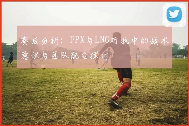赛后分析:FPX与LNG对抗中的战术意识与团队配合探讨