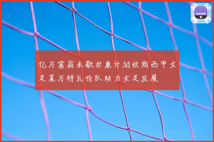 亿万富翁米歇尔康计划收购西甲女足莱万特瓦伦队助力女足发展