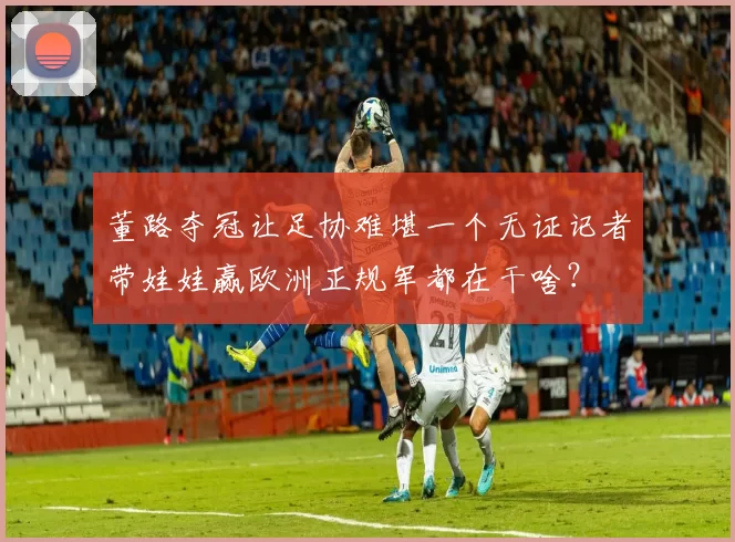 董路夺冠让足协难堪一个无证记者带娃娃赢欧洲正规军都在干啥？