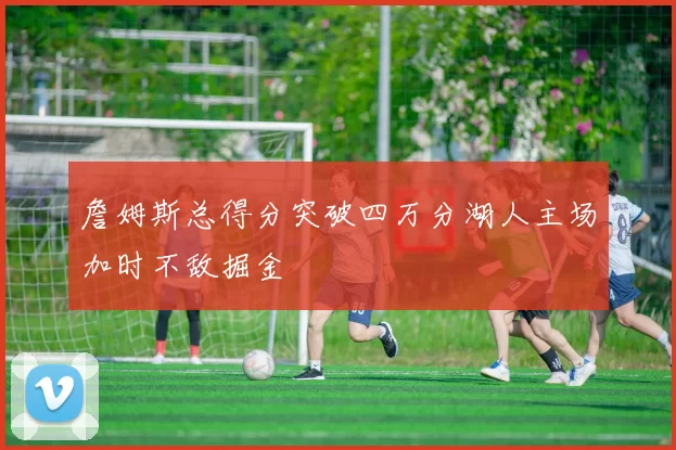 詹姆斯总得分突破四万分湖人主场加时不敌掘金