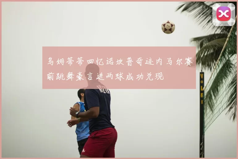 乌姆蒂蒂回忆诺坎普奇迹内马尔赛前跳舞豪言进两球成功兑现