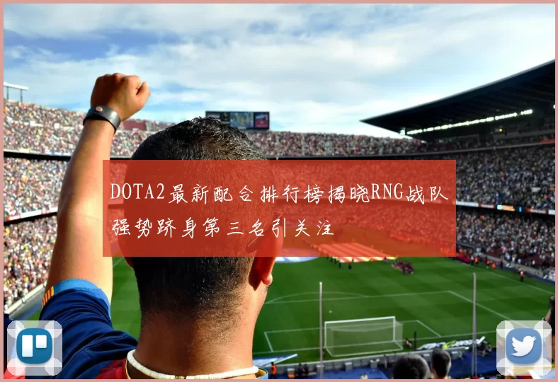 DOTA2最新配合排行榜揭晓RNG战队强势跻身第三名引关注