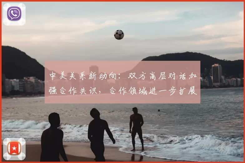 中美关系新动向:双方高层对话加强合作共识,合作领域进一步扩展
