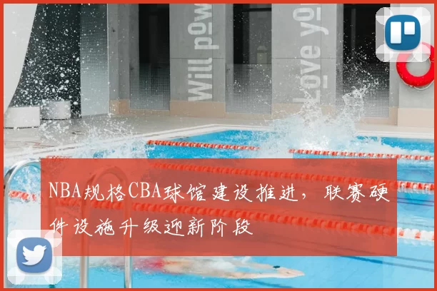 NBA规格CBA球馆建设推进,联赛硬件设施升级迎新阶段