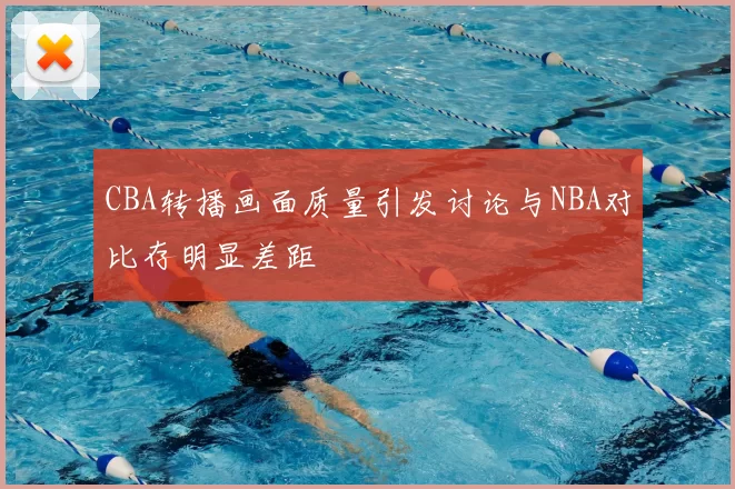 CBA转播画面质量引发讨论与NBA对比存明显差距
