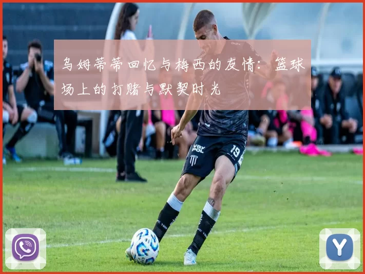 乌姆蒂蒂回忆与梅西的友情:篮球场上的打赌与默契时光