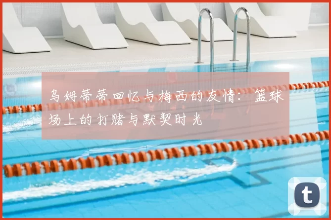 乌姆蒂蒂回忆与梅西的友情：篮球场上的打赌与默契时光