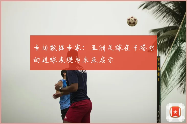专访数据专家:亚洲足球在卡塔尔的进球表现与未来启示
