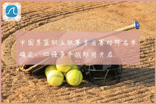 中国男篮职业联赛季后赛对阵名单确定,四强争夺战即将开启