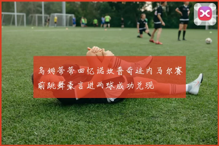 乌姆蒂蒂回忆诺坎普奇迹内马尔赛前跳舞豪言进两球成功兑现