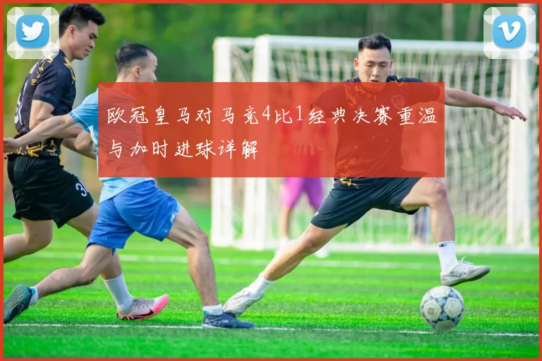 欧冠皇马对马竞4比1经典决赛重温与加时进球详解