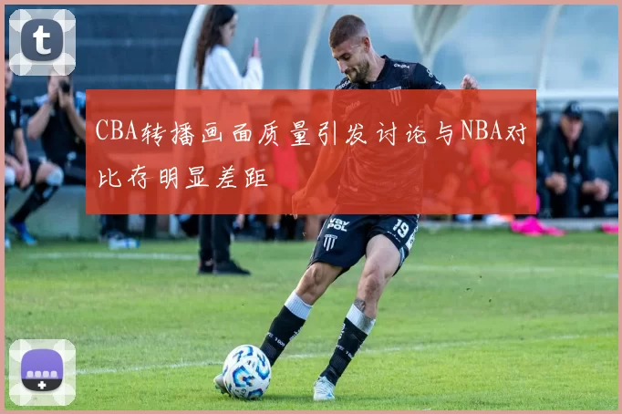 CBA转播画面质量引发讨论与NBA对比存明显差距