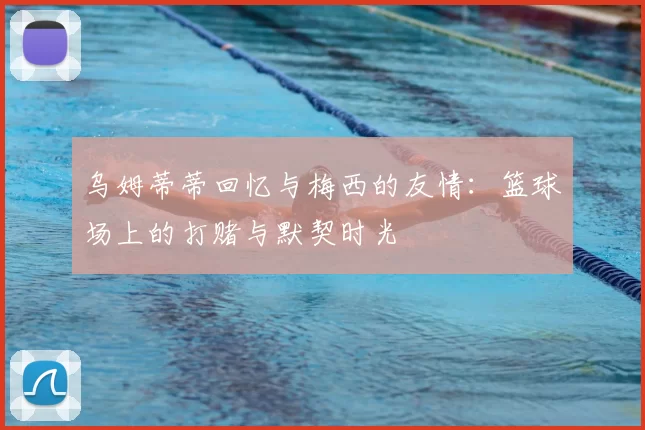 乌姆蒂蒂回忆与梅西的友情：篮球场上的打赌与默契时光