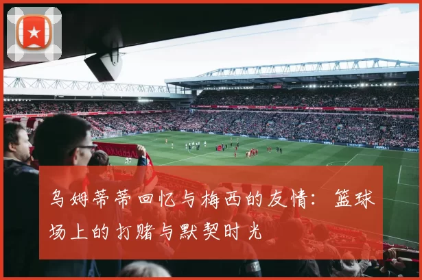 乌姆蒂蒂回忆与梅西的友情:篮球场上的打赌与默契时光