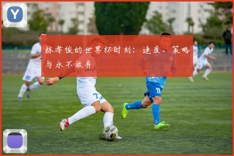 林孝俊的世界杯时刻:速度、策略与永不放弃