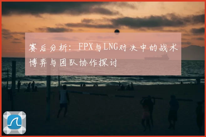 赛后分析:FPX与LNG对决中的战术博弈与团队协作探讨