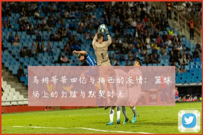 乌姆蒂蒂回忆与梅西的友情:篮球场上的打赌与默契时光