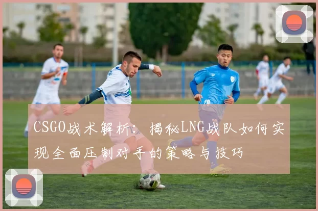 CSGO战术解析:揭秘LNG战队如何实现全面压制对手的策略与技巧
