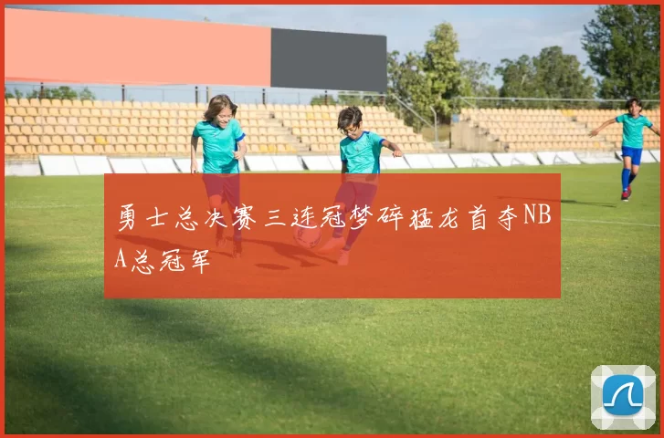 勇士总决赛三连冠梦碎猛龙首夺NBA总冠军