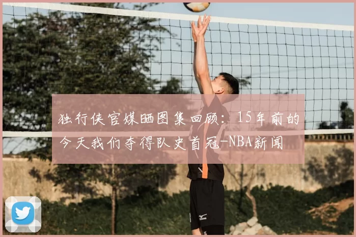 独行侠官媒晒图集回顾:15年前的今天我们夺得队史首冠-NBA新闻
