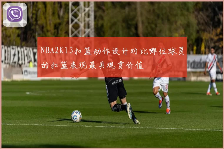 NBA2K13扣篮动作设计对比哪位球员的扣篮表现最具观赏价值