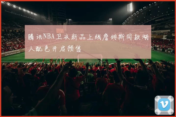 腾讯NBA卫衣新品上线詹姆斯同款湖人配色开启预售