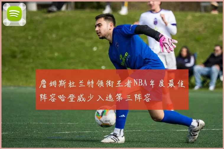 詹姆斯杜兰特领衔王者NBA年度最佳阵容哈登威少入选第三阵容