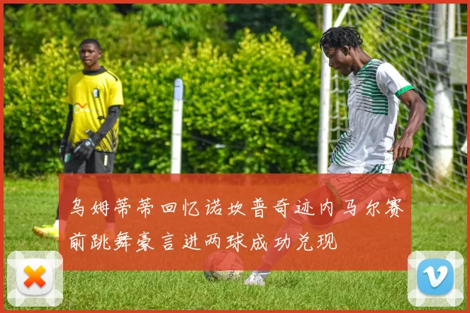 乌姆蒂蒂回忆诺坎普奇迹内马尔赛前跳舞豪言进两球成功兑现