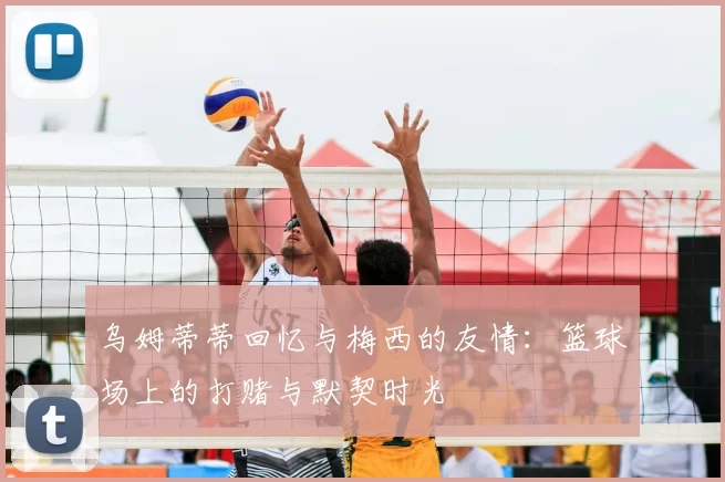乌姆蒂蒂回忆与梅西的友情：篮球场上的打赌与默契时光