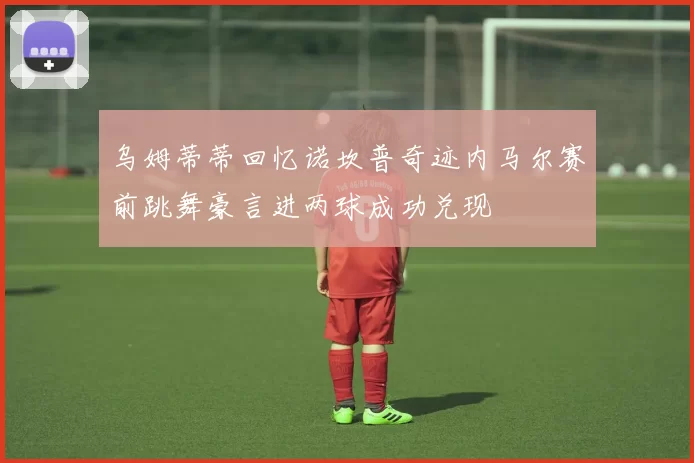 乌姆蒂蒂回忆诺坎普奇迹内马尔赛前跳舞豪言进两球成功兑现
