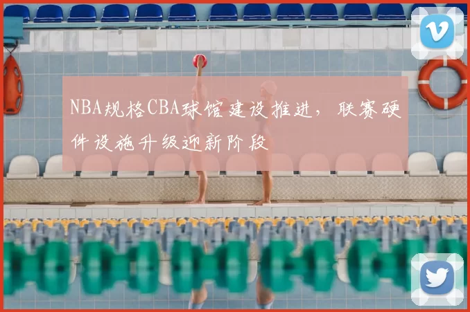 NBA规格CBA球馆建设推进,联赛硬件设施升级迎新阶段
