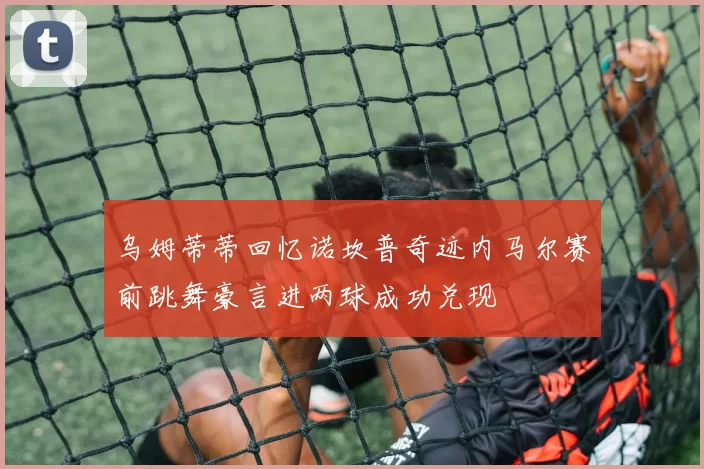 乌姆蒂蒂回忆诺坎普奇迹内马尔赛前跳舞豪言进两球成功兑现