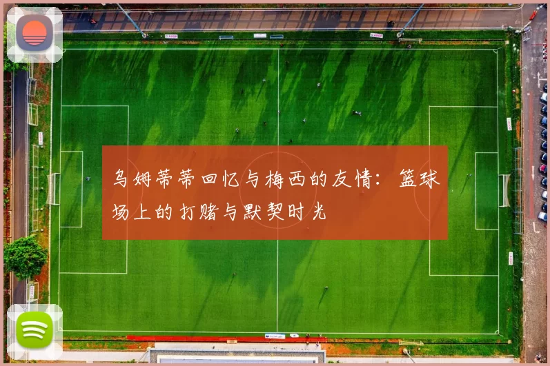 乌姆蒂蒂回忆与梅西的友情：篮球场上的打赌与默契时光