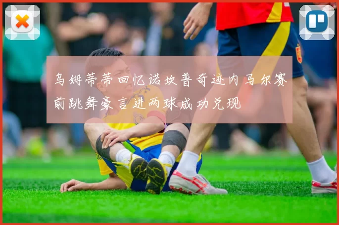 乌姆蒂蒂回忆诺坎普奇迹内马尔赛前跳舞豪言进两球成功兑现