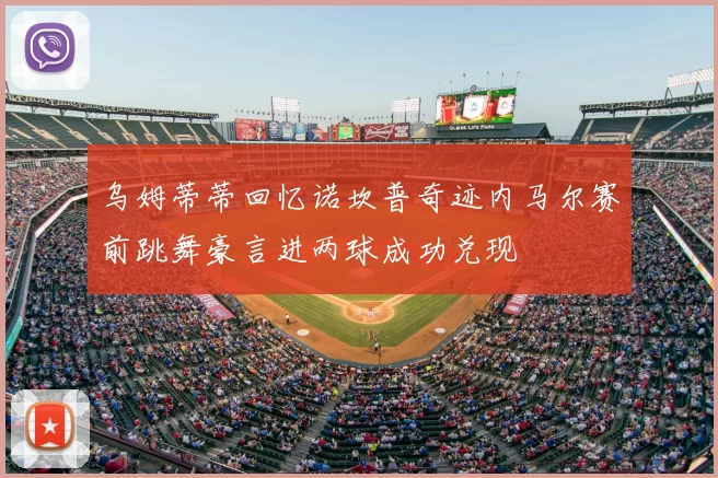 乌姆蒂蒂回忆诺坎普奇迹内马尔赛前跳舞豪言进两球成功兑现
