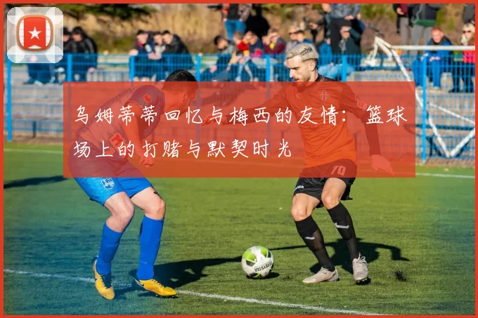 乌姆蒂蒂回忆与梅西的友情：篮球场上的打赌与默契时光