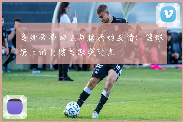 乌姆蒂蒂回忆与梅西的友情:篮球场上的打赌与默契时光