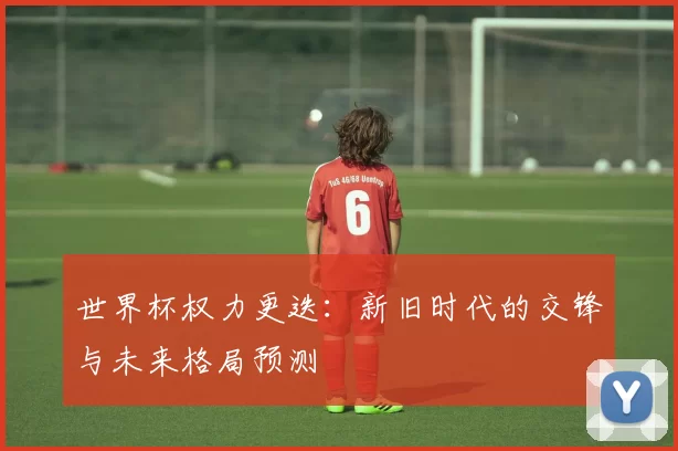 世界杯权力更迭:新旧时代的交锋与未来格局预测