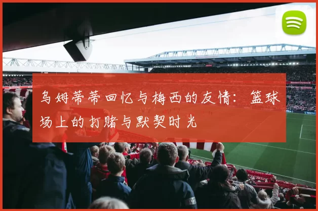 乌姆蒂蒂回忆与梅西的友情:篮球场上的打赌与默契时光