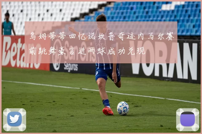 乌姆蒂蒂回忆诺坎普奇迹内马尔赛前跳舞豪言进两球成功兑现