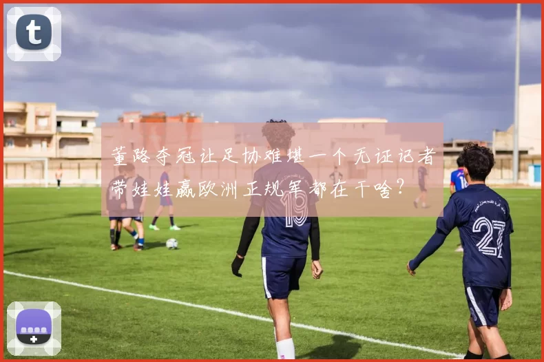董路夺冠让足协难堪一个无证记者带娃娃赢欧洲正规军都在干啥?