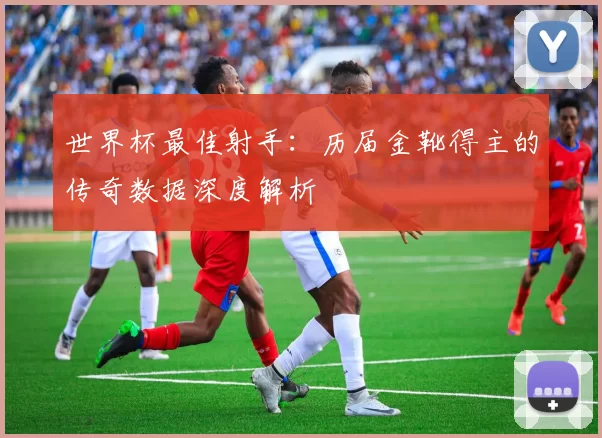 世界杯最佳射手:历届金靴得主的传奇数据深度解析